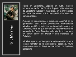 Nacio en Barcelona, España en 1955. Ingresó,
primero, en la Escola Tècnica Superior d'Arquitectura
de Barcelona (Etsab) y, más tarde, en la Universidad
de Columbia, centro a los que volvió años después
como profesor.
Aunque es considerado el arquitecto español de su
generación con mayor proyección internacional,
Miralles también cuenta con un importante legado en
Cataluña, entre el que destaca la reconstrucción del
Mercado de Santa Catarina, además de un parque y
un centro cívico en Mollet y una biblioteca en
Palafolls.
Miralles, que en su tiempo fue considerado como el
"enfant terrible" de la arquitectura española, murió
prematuramente en 2000, en Sant Feliu de Codines,
Barcelona .
 