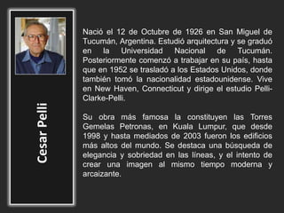 Nació el 12 de Octubre de 1926 en San Miguel de
Tucumán, Argentina. Estudió arquitectura y se graduó
en la Universidad Nacional de Tucumán.
Posteriormente comenzó a trabajar en su país, hasta
que en 1952 se trasladó a los Estados Unidos, donde
también tomó la nacionalidad estadounidense. Vive
en New Haven, Connecticut y dirige el estudio Pelli-
Clarke-Pelli.
Su obra más famosa la constituyen las Torres
Gemelas Petronas, en Kuala Lumpur, que desde
1998 y hasta mediados de 2003 fueron los edificios
más altos del mundo. Se destaca una búsqueda de
elegancia y sobriedad en las líneas, y el intento de
crear una imagen al mismo tiempo moderna y
arcaizante.
 