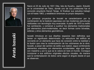 Nacio el 23 de Julio de 1931 Oita, Isla de Kyushu, Japón. Estudió
en la universidad de Tokio, donde uno de sus profesores fue el
conocido arquitecto Kenzō Tange. Al finalizar sus estudios trabajó
con él hasta 1963, y estableció entonces su propio despacho.
Los primeros proyectos de Isozaki se caracterizaron por la
combinación de la tradición japonesa con las modernas estructuras
realizadas con tecnología muy avanzada. A partir de 1970 su estilo
fue cambiando, y comenzó a sustituir los elementos tradicionales
por elementos post-modernistas, es decir formas como bóvedas,
esferas y otros elementos geométricos.
Isozaki introduce en sus diseños espacios bien definidos que
tienen un significado determinado. La estructura del edificio se
convierte en un elemento que hace de conexión entre la realidad y
la ilusión que crea la contemplación de los volúmenes de la obra.
Isozaki, a pesar del cambio de estilo que realizó, sigue combinando
elementos orientales con elementos occidentales, algo que hace
con maestría y por lo que se le valora en todo el mundo. Consigue
incorporar a sus edificios originales efectos visuales, de manera
que la contemplación de éstos varía según el ángulo desde el que
se observan.
 