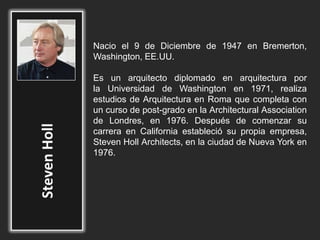 Nacio el 9 de Diciembre de 1947 en Bremerton,
Washington, EE.UU.
Es un arquitecto diplomado en arquitectura por
la Universidad de Washington en 1971, realiza
estudios de Arquitectura en Roma que completa con
un curso de post-grado en la Architectural Association
de Londres, en 1976. Después de comenzar su
carrera en California estableció su propia empresa,
Steven Holl Architects, en la ciudad de Nueva York en
1976.
 