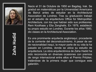 Nacio el 31 de Octubre de 1950 en Bagdag, Irak. Se
graduó en matemáticas por la Universidad Americana
de Beirut antes de estudiar en la Architectural
Association de Londres. Tras su graduación trabajó
en el estudio de arquitectura Office for Metropolitan
Architecture, con los que habían sido sus profesores,
Rem Koolhaas y Elia Zenghelis. En 1979, estableció
su propio estudio en Londres. Durante los años 1980,
dio clases en la Architectural Association.
Es una prominente arquitecta angloiraquí, procedente
de la corriente del deconstructivismo. A pesar de ser
de nacionalidad iraquí, la mayor parte de su vida la ha
pasado en Londres, donde se ubica su estudio de
arquitectura. La obra arquitectónica de Zaha Hadid ha
sido reconocida en diversas ocasiones con premios
de rango internacional entre ellos el Premio Pritzker,
tratándose de la primera mujer que consigue este
galardón.
 