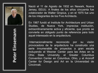 Nació el 11 de Agosto de 1932 en Newark, Nueva
Jersey, EEUU. A finales de los años cincuenta fue
colaborador de Walter Gropius, y en el 1975 fue uno
de los integrantes de los Five Architects.
En 1967 fundó el Institute for Architecture and Urban
Studies, de Nueva York, imprecisa institución,
extraordinariamente activa y eficiente, que pronto se
convierte en obligado punto de referencia para todo
aquel interesado en la arquitectura.
Internacionalmente reconocido por su visión
provocadora de la arquitectura ha construido una
serie innumerable de proyectos a gran escala
incluyendo el Wexner Center para las Artes en la
Ohio State University, el Greater Columbus
Convention Center en Columbus, Ohio, y el Aronoff
Center for Design and Art en la Universidad de
Cincinnati.
 