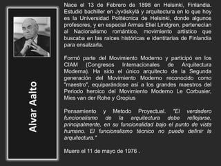 Nace el 13 de Febrero de 1898 en Helsinki, Finlandia.
Estudió bachiller en Jyväskylä y arquitectura en lo que hoy
es la Universidad Politécnica de Helsinki, donde algunos
profesores, y en especial Armas Eliel Lindgren, pertenecían
al Nacionalismo romántico, movimiento artístico que
buscaba en las raíces históricas e identitarias de Finlandia
para ensalzarla.
Formó parte del Movimiento Moderno y participó en los
CIAM (Congresos Internacionales de Arquitectura
Moderna). Ha sido el único arquitecto de la Segunda
generación del Movimiento Moderno reconocido como
"maestro", equiparándose así a los grandes maestros del
Periodo heroico del Movimiento Moderno Le Corbusier,
Mies van der Rohe y Gropius
Pensamiento y Metodo Proyectual. "El verdadero
funcionalismo de la arquitectura debe reflejarse,
principalmente, en su funcionalidad bajo el punto de vista
humano. El funcionalismo técnico no puede definir la
arquitectura."
Muere el 11 de mayo de 1976 .
 