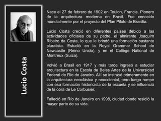 Nace el 27 de febrero de 1902 en Toulon, Francia. Pionero
de la arquitectura moderna en Brasil. Fue conocido
mundialmente por el proyecto del Plan Piloto de Brasilia.
Lúcio Costa creció en diferentes países debido a las
actividades oficiales de su padre, el almirante Joaquim
Ribeiro da Costa, lo que le brindó una formación bastante
pluralista. Estudió en la Royal Grammar School de
Newcastle (Reino Unido), y en el Collège National de
Montreux (Suiza).
Volvió a Brasil en 1917 y más tarde ingresó a estudiar
arquitectura en la Escola de Belas Artes de la Universidad
Federal de Río de Janeiro. Allí se instruyó primeramente en
la arquitectura neoclásica y neocolonial, pero luego rompe
con esa formación historicista de la escuela y se influenció
de la obra de Le Corbusier.
Falleció en Río de Janeiro en 1998, ciudad donde residió la
mayor parte de su vida.
 