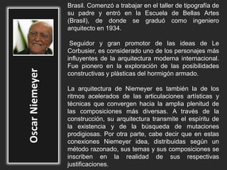 Nació el 15 de Diciembre de 1907 en Rio de Janeiro
Brasil. Comenzó a trabajar en el taller de tipografía de
su padre y entró en la Escuela de Bellas Artes
(Brasil), de donde se graduó como ingeniero
arquitecto en 1934.
Seguidor y gran promotor de las ideas de Le
Corbusier, es considerado uno de los personajes más
influyentes de la arquitectura moderna internacional.
Fue pionero en la exploración de las posibilidades
constructivas y plásticas del hormigón armado.
La arquitectura de Niemeyer es también la de los
ritmos acelerados de las articulaciones artísticas y
técnicas que convergen hacia la amplia plenitud de
las composiciones más diversas. A través de la
construcción, su arquitectura transmite el espíritu de
la existencia y de la búsqueda de mutaciones
prodigiosas. Por otra parte, cabe decir que en estas
conexiones Niemeyer idea, distribuidas según un
método razonado, sus temas y sus composiciones se
inscriben en la realidad de sus respectivas
justificaciones.
 