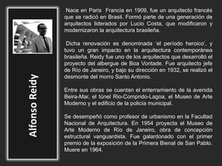 Nace en Paris Francia en 1909, fue un arquitecto francés
que se radicó en Brasil. Formó parte de una generación de
arquitectos liderados por Lucio Costa, que modificaron y
modernizaron la arquitectura brasileña.
Dicha renovación es denominada ‘el período heroico’, y
tuvo un gran impacto en la arquitectura contemporánea
brasileña. Reidy fue uno de los arquitectos que desarrolló el
proyecto del albergue de Boa Vontade. Fue arquitecto jefe
de Río de Janeiro, y bajo su dirección en 1932, se realizó el
desmonte del morro Santo Antonio.
Entre sus obras se cuentan el enterramiento de la avenida
Beira-Mar, el túnel Rio-Comprido-Lagoa, el Museo de Arte
Moderno y el edificio de la policía municipal.
Se desempeñó como profesor de urbanismo en la Facultad
Nacional de Arquitectura. En 1954 proyecta el Museo de
Arte Moderno de Río de Janeiro, obra de concepción
estructural vanguardista. Fue galardonado con el primer
premio de la exposición de la Primera Bienal de San Pablo.
Muere en 1964.
 