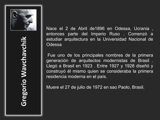 Nace el 2 de Abril de1896 en Odessa, Ucrania ,
entonces parte del Imperio Ruso . Comenzó a
estudiar arquitectura en la Universidad Nacional de
Odessa
Fue uno de los principales nombres de la primera
generación de arquitectos modernistas de Brasil .
Llegó a Brasil en 1923 . Entre 1927 y 1928 diseñó y
construyó él mismo quien se consideraba la primera
residencia moderna en el país.
Muere el 27 de julio de 1972 en sao Paolo, Brasil.
 