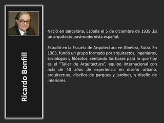 Nació en Barcelona, España el 5 de diciembre de 1939 .Es
un arquitecto postmodernista español.
Estudió en la Escuela de Arquitectura en Ginebra, Suiza. En
1963, fundó un grupo formado por arquitectos, ingenieros,
sociólogos y filósofos, sentando las bases para lo que hoy
es el "Taller de Arquitectura”, equipo internacional con
más de 40 años de experiencia en diseño urbano,
arquitectura, diseños de parques y jardines, y diseño de
interiores.
 