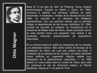 Nace el 13 de julio de 1841 en Penzing, Viena, Imperio
austrohúngaro. Estudió en Berlín y Viena. En 1864,
comenzó a diseñar sus primeros edificios en estilo
historicista. A mediados y finales de la década de los años
1880, se convirtió en un defensor del Realismo
arquitectónico. Era una posición teórica que le permitía
mitigar la dependencia de las formas históricas. En 1894,
cuando se convirtió en profesor de Arquitectura en la
Academia de Bellas Artes de Viena, había avanzado mucho
en este sentido hacia una oposición más radical a las
corrientes entonces predominantes de arquitectura
historicista.
En su primera época su estilo se caracterizó por la robustez
y la sobriedad clásica. Más tarde recibió el encargo de la
ampliación de Viena, del cual solo realizó una parte. A
mediados de la década de los noventa, ya había diseñado
varios edificios en Jugendstil. Wagner estaba muy
interesado en el planeamiento urbanístico — en 1890
diseñó un nuevo plano para la ciudad de Viena, pero sólo
se construyó la red de ferrocarril urbano, el Wiener
Stadtbahn. Muere el 11 de abril de 1918
 