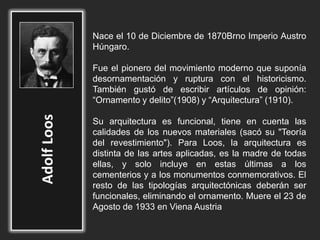 Nace el 10 de Diciembre de 1870Brno Imperio Austro
Húngaro.
Fue el pionero del movimiento moderno que suponía
desornamentación y ruptura con el historicismo.
También gustó de escribir artículos de opinión:
“Ornamento y delito”(1908) y “Arquitectura” (1910).
Su arquitectura es funcional, tiene en cuenta las
calidades de los nuevos materiales (sacó su "Teoría
del revestimiento"). Para Loos, la arquitectura es
distinta de las artes aplicadas, es la madre de todas
ellas, y solo incluye en estas últimas a los
cementerios y a los monumentos conmemorativos. El
resto de las tipologías arquitectónicas deberán ser
funcionales, eliminando el ornamento. Muere el 23 de
Agosto de 1933 en Viena Austria
 
