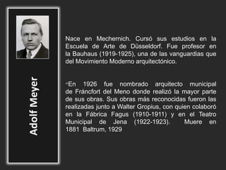 Nace en Mechernich. Cursó sus estudios en la
Escuela de Arte de Düsseldorf. Fue profesor en
la Bauhaus (1919-1925), una de las vanguardias que
del Movimiento Moderno arquitectónico.
•En 1926 fue nombrado arquitecto municipal
de Fráncfort del Meno donde realizó la mayor parte
de sus obras. Sus obras más reconocidas fueron las
realizadas junto a Walter Gropius, con quien colaboró
en la Fábrica Fagus (1910-1911) y en el Teatro
Municipal de Jena (1922-1923). Muere en
1881 Baltrum, 1929
 