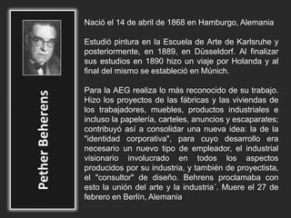 Nació el 14 de abril de 1868 en Hamburgo, Alemania
Estudió pintura en la Escuela de Arte de Karlsruhe y
posteriormente, en 1889, en Düsseldorf. Al finalizar
sus estudios en 1890 hizo un viaje por Holanda y al
final del mismo se estableció en Múnich.
Para la AEG realiza lo más reconocido de su trabajo.
Hizo los proyectos de las fábricas y las viviendas de
los trabajadores, muebles, productos industriales e
incluso la papelería, carteles, anuncios y escaparates;
contribuyó así a consolidar una nueva idea: la de la
"identidad corporativa", para cuyo desarrollo era
necesario un nuevo tipo de empleador, el industrial
visionario involucrado en todos los aspectos
producidos por su industria, y también de proyectista,
el "consultor" de diseño. Behrens proclamaba con
esto la unión del arte y la industria´. Muere el 27 de
febrero en Berlín, Alemania
 