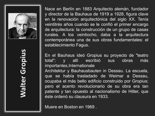 Nace en Berlín en 1883 Arquitecto alemán, fundador
y director de la Bauhaus de 1919 a 1928, figura clave
en la renovación arquitectónica del siglo XX. Tenía
veintitrés años cuando se le confió el primer encargo
de arquitectura: la construcción de un grupo de casas
rurales. A los veintiocho, daba a la arquitectura
contemporánea una de sus obras fundamentales: el
establecimiento Fagus.
En el Bauhaus ideó Gropius su proyecto de "teatro
total"; y allí escribió sus obras más
importantes,Internationale
Architektur y Bauhausbauten in Dessau. La escuela,
que se había trasladado de Weimar a Dessau,
ocupaba el más bello edificio construido por Gropius;
pero el acento revolucionario de su obra era tan
patente y tan opuesto al nacionalismo de Hitler, que
éste ordenó su clausura en 1933.
Muere en Boston en 1969 .
 