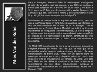 Nace en Aquisgrán, Alemania, 1886 En 1900 empezó a trabajar en
el taller de su padre, que era cantero, y en 1905 se trasladó a
Berlín para colaborar en el estudio de Bruno Paul y, de 1908 a
1911, en el de P. Behrens, donde conoció a Walter Gropius y Le
Corbusier, que son, junto con él mismo y el estadounidense Frank
Lloyd Wright, los mayores arquitectos del siglo XX.
Inicialmente se orientó hacia la arquitectura neoclásica, pero un
viaje a los Países Bajos en 1912 le llevó a cambiar sus intereses, a
raíz del descubrimiento de la obra de H. P. Berlage. Tras el
paréntesis de la Primera Guerra Mundial, se adhirió a diversos
movimientos de vanguardia (Novembergruppe, De Stijl) y empezó
a realizar proyectos revolucionarios, como el destinado a un edificio
de oficinas de la Friedrichstrasse de Berlín, constituido por dos
torres de veinte pisos unidas por un núcleo central para escaleras y
ascensores.
En 1958-1959 puso broche de oro a su carrera con el famosísimo
Seagram Building de Nueva York, del que se dice que es el
rascacielos más hermoso en vidrio ahumado y aluminio, y la Neue
Nationalgalerie de Berlín (1962-1968), con un pesado techo de
acero que se apoya en pocas y delgadas columnas, con lo que
adquieren todo el protagonismo las paredes de vidrio. Con esta
obra, Mies van der Rohe se mantuvo en la línea de oponer el
horizontalismo de sus obras arquitectónicas europeas al
verticalismo predominante en las estadounidenses. Muere en -
Chicago, 1969
 