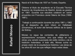 Nació el 9 de Mayo de 1937 en Tudela, España.
Obtiene el título de arquitecto en la Escuela Técnica
Superior de Arquitectura de Madrid, donde se graduó
en 1961. Durante sus estudios colaboró en varios
proyectos con Francisco Javier Sáenz de Oiza (1956-
1961).
Trabajó a continuación durante los años 1961 y 1962
en el despacho de Jorn Utzon en Hellebaek
(Dinamarca), el autor del famoso edificio de la ópera
de Sídney.
Moneo no sigue las corrientes de utilitarismo y
expresionismo europeas, sino que refleja en sus
obras una versión suavizada del estilo nórdico y de la
tradición holandesa. A todo ello, Moneo suma su
propia visión de la arquitectura histórica. Las obras de
los años 60 son las que reflejan mejor estas ideas.
 