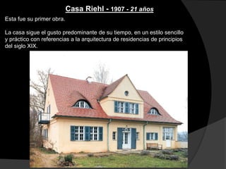Casa Riehl - 1907 - 21 años
Esta fue su primer obra.
La casa sigue el gusto predominante de su tiempo, en un estilo sencillo
y práctico con referencias a la arquitectura de residencias de principios
del siglo XIX.
 