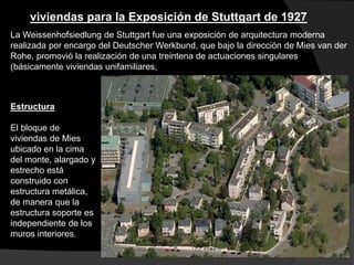 viviendas para la Exposición de Stuttgart de 1927
La Weissenhofsiedlung de Stuttgart fue una exposición de arquitectura moderna
realizada por encargo del Deutscher Werkbund, que bajo la dirección de Mies van der
Rohe, promovió la realización de una treintena de actuaciones singulares
(básicamente viviendas unifamiliares,
Estructura
El bloque de
viviendas de Mies
ubicado en la cima
del monte, alargado y
estrecho está
construido con
estructura metálica,
de manera que la
estructura soporte es
independiente de los
muros interiores.
 