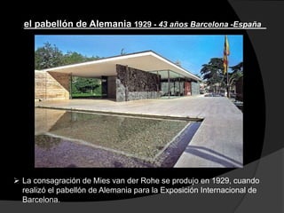  La consagración de Mies van der Rohe se produjo en 1929, cuando
realizó el pabellón de Alemania para la Exposición Internacional de
Barcelona.
el pabellón de Alemania 1929 - 43 años Barcelona -España
 
