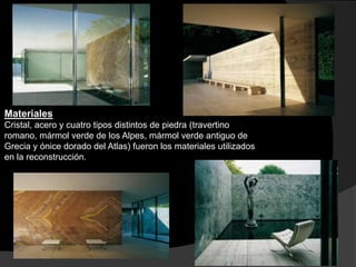 Materiales
Cristal, acero y cuatro tipos distintos de piedra (travertino
romano, mármol verde de los Alpes, mármol verde antiguo de
Grecia y ónice dorado del Atlas) fueron los materiales utilizados
en la reconstrucción.
 