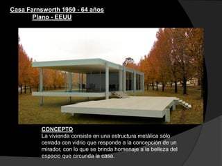 Casa Farnsworth 1950 - 64 años
Plano - EEUU
CONCEPTO
La vivienda consiste en una estructura metálica sólo
cerrada con vidrio que responde a la concepción de un
mirador, con lo que se brinda homenaje a la belleza del
espacio que circunda la casa.
 