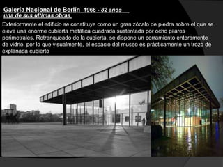 Galería Nacional de Berlín 1968 - 82 años
Exteriormente el edificio se constituye como un gran zócalo de piedra sobre el que se
eleva una enorme cubierta metálica cuadrada sustentada por ocho pilares
perimetrales. Retranqueado de la cubierta, se dispone un cerramiento enteramente
de vidrio, por lo que visualmente, el espacio del museo es prácticamente un trozo de
explanada cubierto
una de sus ultimas obras
 