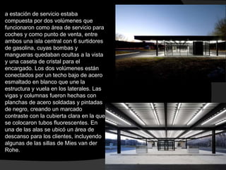 a estación de servicio estaba
compuesta por dos volúmenes que
funcionaron como área de servicio para
coches y como punto de venta, entre
ambos una isla central con 6 surtidores
de gasolina, cuyas bombas y
mangueras quedaban ocultas a la vista
y una caseta de cristal para el
encargado. Los dos volúmenes están
conectados por un techo bajo de acero
esmaltado en blanco que une la
estructura y vuela en los laterales. Las
vigas y columnas fueron hechas con
planchas de acero soldadas y pintadas
de negro, creando un marcado
contraste con la cubierta clara en la que
se colocaron tubos fluorescentes. En
una de las alas se ubicó un área de
descanso para los clientes, incluyendo
algunas de las sillas de Mies van der
Rohe.
 