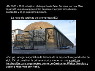 - Ocupa un lugar especial en la historia de la arquitectura y el diseño del
siglo XX, al constituir la primera fábrica moderna, que sirvió de
inspiración para arquitectos como Le Corbusier, Walter Gropius y
Ludwig Mies van der Rohe.
La nave de turbinas de la empresa AEG
- De 1908 a 1911 trabajó en el despacho de Peter Behrens, del cual Mies
desarrolló un estilo arquitectónico basado en técnicas estructurales
avanzadas y en el clasicismo prusiano.
 
