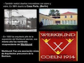 - También realizó diseños innovadores con acero y
vidrio. En 1911 diseñó la Casa Perls. (Berlin)
- En 1926 fue arquitecto jefe de la
exposición del Werkbund alemán, ese
mismo año fue nombrado
vicepresidente del Werkbund
Werkbund: Fue una asociación mixta
de Arquitectos precursora de la
Bauhaus.
 