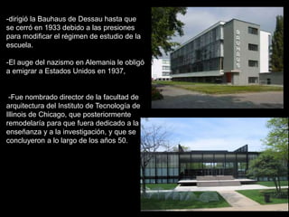 -dirigió la Bauhaus de Dessau hasta que
se cerró en 1933 debido a las presiones
para modificar el régimen de estudio de la
escuela.
-El auge del nazismo en Alemania le obligó
a emigrar a Estados Unidos en 1937,
-Fue nombrado director de la facultad de
arquitectura del Instituto de Tecnología de
Illinois de Chicago, que posteriormente
remodelaría para que fuera dedicado a la
enseñanza y a la investigación, y que se
concluyeron a lo largo de los años 50.
 