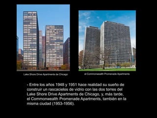- Entre los años 1948 y 1951 hace realidad su sueño de
construir un rascacielos de vidrio con las dos torres del
Lake Shore Drive Apartments de Chicago, y, más tarde,
el Commonwealth Promenade Apartments, también en la
misma ciudad (1953-1956).
Lake Shore Drive Apartments de Chicago el Commonwealth Promenade Apartments
 
