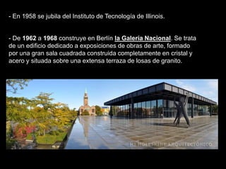 - De 1962 a 1968 construye en Berlín la Galería Nacional. Se trata
de un edificio dedicado a exposiciones de obras de arte, formado
por una gran sala cuadrada construida completamente en cristal y
acero y situada sobre una extensa terraza de losas de granito.
- En 1958 se jubila del Instituto de Tecnología de Illinois.
 