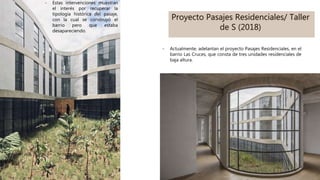 Proyecto Pasajes Residenciales/ Taller
de S (2018)
- Actualmente, adelantan el proyecto Pasajes Residenciales, en el
barrio Las Cruces, que consta de tres unidades residenciales de
baja altura.
- Estas intervenciones muestran
el interés por recuperar la
tipología histórica del pasaje,
con la cual se construyó el
barrio pero que estaba
desapareciendo.
 