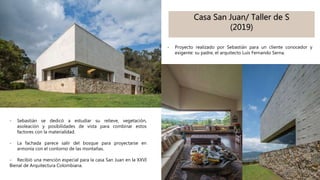 Casa San Juan/ Taller de S
(2019)
- Proyecto realizado por Sebastián para un cliente conocedor y
exigente: su padre, el arquitecto Luis Fernando Serna.
- Sebastián se dedicó a estudiar su relieve, vegetación,
asoleación y posibilidades de vista para combinar estos
factores con la materialidad.
- La fachada parece salir del bosque para proyectarse en
armonía con el contorno de las montañas.
- Recibió una mención especial para la casa San Juan en la XXVI
Bienal de Arquitectura Colombiana.
 