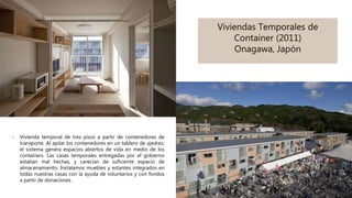 Viviendas Temporales de
Container (2011)
Onagawa, Japón
- Vivienda temporal de tres pisos a partir de contenedores de
transporte. Al apilar los contenedores en un tablero de ajedrez,
el sistema genera espacios abiertos de vida en medio de los
containers. Las casas temporales entregadas por el gobierno
estaban mal hechas, y carecían de suficiente espacio de
almacenamiento. Instalamos muebles y estantes integrados en
todas nuestras casas con la ayuda de voluntarios y con fondos
a partir de donaciones.
 
