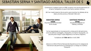 SEBASTIÁN SERNA Y SANTIAGO ARDILA, TALLER DE S
SEBASTIÁN SERNA
HOSIE
Comenzaron a trabajar juntos en 2008, ocuparon una casa de patrimonio en
el barrio Teusaquillo a la que le han hecho cambios mínimos.
Allí, han creado espacios de encuentro para incentivar los debates de las
ideas y las discusiones, el llamado Taller de S.
Ganaron en 2014 el Premio Nacional de Arquitectura en la categoría de
intervención del patrimonio en Colombia por su trabajo en el edificio
Tibsaquillo
Arquitecto de la Universidad
de los Andes
SANTIAGO PRADILLA
HOSIE
Arquitecto y magíster en
Hábitat y Vivienda
Se han especializado en la preservación y restauración del patrimonio,
como los edificios Cantagallo y Tibsaquillo, en el barrio Teusaquillo, y la
casa del pintor Sergio Trujillo Magnenat, en el barrio Chapinero.
Fundadores del Taller de S en el año 2008
 