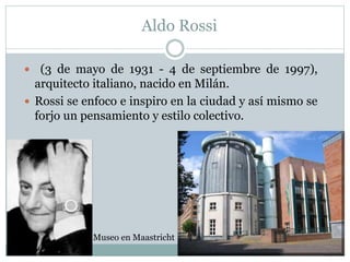 Aldo Rossi
 (3 de mayo de 1931 - 4 de septiembre de 1997),
arquitecto italiano, nacido en Milán.
 Rossi se enfoco e inspiro en la ciudad y así mismo se
forjo un pensamiento y estilo colectivo.
Museo en Maastricht
 