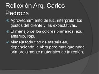 Reflexión Arq. Carlos
Pedroza
 Aprovechamiento de luz, interpretar los
gustos del cliente y las expectativas.
 El manejo de los colores primarios, azul,
amarillo, rojo.
 Maneja todo tipo de materiales,
dependiendo la obra pero mas que nada
primordialmente materiales de la región.
 
