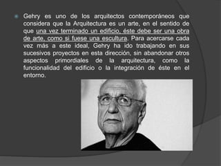  Gehry es uno de los arquitectos contemporáneos que
considera que la Arquitectura es un arte, en el sentido de
que una vez terminado un edificio, éste debe ser una obra
de arte, como si fuese una escultura. Para acercarse cada
vez más a este ideal, Gehry ha ido trabajando en sus
sucesivos proyectos en esta dirección, sin abandonar otros
aspectos primordiales de la arquitectura, como la
funcionalidad del edificio o la integración de éste en el
entorno.
 