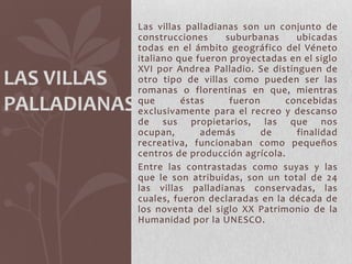 Las villas palladianas son un conjunto de
              construcciones      suburbanas    ubicadas
              todas en el ámbito geográfico del Véneto
              italiano que fueron proyectadas en el siglo
              XVI por Andrea Palladio. Se distinguen de
LAS VILLAS    otro tipo de villas como pueden ser las
              romanas o florentinas en que, mientras
PALLADIANAS   que       éstas      fueron     concebidas
              exclusivamente para el recreo y descanso
              de sus propietarios, las que nos
              ocupan,       además        de    finalidad
              recreativa, funcionaban como pequeños
              centros de producción agrícola.
              Entre las contrastadas como suyas y las
              que le son atribuidas, son un total de 24
              las villas palladianas conservadas, las
              cuales, fueron declaradas en la década de
              los noventa del siglo XX Patrimonio de la
              Humanidad por la UNESCO.
 