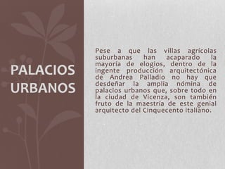 Pese a que las villas agrícolas
           suburbanas     han   acaparado      la
           mayoría de elogios, dentro de la
PALACIOS   ingente producción arquitectónica
           de Andrea Palladio no hay que
           desdeñar la amplia nómina de
URBANOS    palacios urbanos que, sobre todo en
           la ciudad de Vicenza, son también
           fruto de la maestría de este genial
           arquitecto del Cinquecento italiano.
 