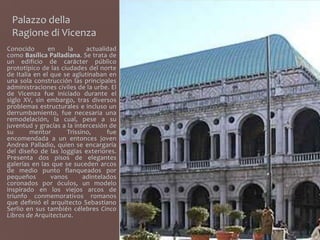 Palazzo della
 Ragione di Vicenza
Conocido       en     la    actualidad
como Basílica Palladiana. Se trata de
un edificio de carácter público
prototípico de las ciudades del norte
de Italia en el que se aglutinaban en
una sola construcción las principales
administraciones civiles de la urbe. El
de Vicenza fue iniciado durante el
siglo XV, sin embargo, tras diversos
problemas estructurales e incluso un
derrumbamiento, fue necesaria una
remodelación, la cual, pese a su
juventud y gracias a la intercesión de
su       mentor      Trissino,     fue
encomendada a un entonces joven
Andrea Palladio, quien se encargaría
del diseño de las loggias exteriores.
Presenta dos pisos de elegantes
galerías en las que se suceden arcos
de medio punto flanqueados por
pequeños        vanos      adintelados
coronados por óculos, un modelo
inspirado en los viejos arcos de
triunfo conmemorativos romanos
que definió el arquitecto Sebastiano
Serlio en sus también célebres Cinco
Libros de Arquitectura.
 