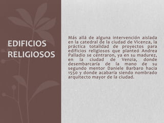 Más allá de alguna intervención aislada
EDIFICIOS    en la catedral de la ciudad de Vicenza, la
             práctica totalidad de proyectos para
             edificios religiosos que planteó Andrea
RELIGIOSOS   Palladio se centraron, ya en su madurez,
             en la ciudad de Venzia, donde
             desembarcaría de la mano de su
             segundo mentor Daniele Barbaro hacia
             1550 y donde acabaría siendo nombrado
             arquitecto mayor de la ciudad.
 