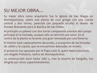 SU MEJOR OBRA…
Su mejor obra como arquitecto fue la Iglesia de San Biagio en
Montepulciano, sobre una planta de cruz griega con una cúpula
central y dos torres, parecida (en pequeña escala) al diseño de
Donato Bramante para la Basílica de San Pedro.
Al principio se planeó con dos torres campanario exentas del cuerpo
principal en la fachada, aunque sólo se terminó una torre. En el
centro de la planta se levanta una gran rematada por una linterna.
El interior está copiosamente decorado, a excepción de las bóvedas
de cañón y la cúpula, que se encuentran desnudas de ornato.
El proyecto fue apoyado por el Papa León X, quien había estudiado
con Angelo Poliziano, nativo de Montepulciano.
La construcción duró hasta 1580 y, tras la muerte de Sangallo, fue
dirigida por otros superintendentes.
 