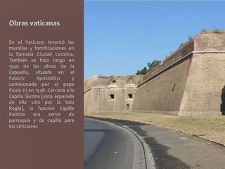 Obras vaticanas

En el Vaticano levantó las
murallas y fortificaciones en
la llamada Ciudad Leonina.
También se hizo cargo en
1540 de las obras de la
Cappella, situada en el
Palacio       Apostólico      y
comisionada por el papa
Paulo III en 1538. Cercana a la
Capilla Sixtina (está separada
de ella sólo por la Sala
Regia), la función Capilla
Paolina     era    servir   de
parroquia y de capilla para
los cónclaves
 