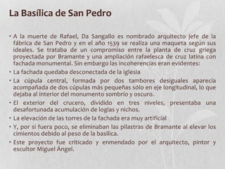 La Basílica de San Pedro

• A la muerte de Rafael, Da Sangallo es nombrado arquitecto jefe de la
  fábrica de San Pedro y en el año 1539 se realiza una maqueta según sus
  ideales. Se trataba de un compromiso entre la planta de cruz griega
  proyectada por Bramante y una ampliación rafaelesca de cruz latina con
  fachada monumental. Sin embargo las incoherencias eran evidentes:
• La fachada quedaba desconectada de la iglesia
• La cúpula central, formada por dos tambores desiguales aparecía
  acompañada de dos cúpulas más pequeñas sólo en eje longitudinal, lo que
  dejaba al interior del monumento sombrío y oscuro.
• El exterior del crucero, dividido en tres niveles, presentaba una
  desafortunada acumulación de logias y nichos.
• La elevación de las torres de la fachada era muy artificial
• Y, por si fuera poco, se eliminaban las pilastras de Bramante al elevar los
  cimientos debido al peso de la basílica.
• Este proyecto fue criticado y enmendado por el arquitecto, pintor y
  escultor Miguel Ángel.
 