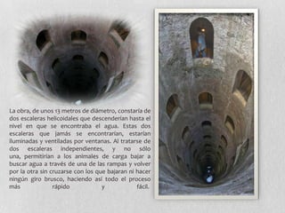 La obra, de unos 13 metros de diámetro, constaría de
dos escaleras helicoidales que descenderían hasta el
nivel en que se encontraba el agua. Estas dos
escaleras que jamás se encontrarían, estarían
iluminadas y ventiladas por ventanas. Al tratarse de
dos escaleras independientes, y no sólo
una, permitirían a los animales de carga bajar a
buscar agua a través de una de las rampas y volver
por la otra sin cruzarse con los que bajaran ni hacer
ningún giro brusco, haciendo así todo el proceso
más              rápido            y            fácil.
 