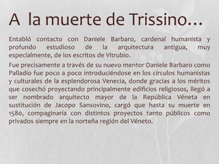A la muerte de Trissino…
Entabló contacto con Daniele Barbaro, cardenal humanista y
profundo     estudioso    de     la   arquitectura  antigua,    muy
especialmente, de los escritos de Vitrubio.
Fue precisamente a través de su nuevo mentor Daniele Barbaro como
Palladio fue poco a poco introduciéndose en los círculos humanistas
y culturales de la esplendorosa Venecia, donde gracias a los méritos
que cosechó proyectando principalmente edificios religiosos, llegó a
ser nombrado arquitecto mayor de la República Véneta en
sustitución de Jacopo Sansovino, cargó que hasta su muerte en
1580, compaginaría con distintos proyectos tanto públicos como
privados siempre en la norteña región del Véneto.
 
