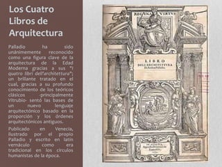 Los Cuatro
Libros de
Arquitectura
Palladio         ha         sido
unánimemente        reconocido
como una figura clave de la
arquitectura de la Edad
Moderna gracias a sus "I
quatro libri dell'architettura";
un brillante tratado en el
cual, gracias a su profundo
conocimiento de los teóricos
clásicos       -principalmente
Vitrubio- sentó las bases de
un       nuevo         lenguaje
arquitectónico basado en la
proporción y los órdenes
arquitectónicos antiguos.
Publicado      en      Venecia,
ilustrado por el propio
Palladio y escrito en latín
vernáculo       como         era
tradicional en los círculos
humanistas de la época.
 
