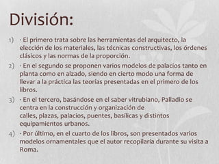División:
1) · El primero trata sobre las herramientas del arquitecto, la
   elección de los materiales, las técnicas constructivas, los órdenes
   clásicos y las normas de la proporción.
2) · En el segundo se proponen varios modelos de palacios tanto en
   planta como en alzado, siendo en cierto modo una forma de
   llevar a la práctica las teorías presentadas en el primero de los
   libros.
3) · En el tercero, basándose en el saber vitrubiano, Palladio se
   centra en la construcción y organización de
   calles, plazas, palacios, puentes, basílicas y distintos
   equipamientos urbanos.
4) · Por último, en el cuarto de los libros, son presentados varios
   modelos ornamentales que el autor recopilaría durante su visita a
   Roma.
 