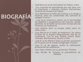 •   1508 Nace el 30 de noviembre en Padua, Italia.
            •    1521 Contrato de aprendizaje por seis años con
                el arquitecto y maestro cantero Bartolomeo
                Cavazza da Sossano en Padua.
            •   1523 Abandona el taller de Cavazza y se dirige a

BIOGRAFÍA   •
                Vicenza, pero las condiciones del contrato le
                obligan a volver.
                 1524 Se le autoriza a entrar en la hermandad
                de albañiles y picapedreros de Vicenza, siendo
                admitido en el taller de Giovanni di Giacomo da
                Porlezza, en Pedemuro.
            •   1530 Intenta abrir su propio taller, pero no
                tiene éxito.
            •   1534 Oficial en el taller de Pedemuro. Se valora
                la dote de su esposa Allegradonna, hija de un
                carpintero, con la que tendrá cuatro hijos:
                Leonida, Marcantonio, Orazio y Silla.
            •   1538 El 19 de febrero tiene su primer encuentro
                en Vicenza con el conde Giangiorgio Trissino.
            •   1540 El 26 de agosto recibe la calificación
                profesional de arquitecto.
            •   1541 Viaja a Roma con su protector Trissino.
            •   1545 Recibe de Trissino el pseudónimo de
                                    Palladio.
 